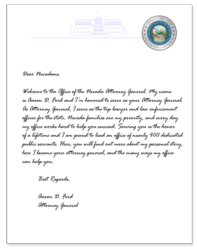 Letter Image with message from Aaron D. Ford. Dear Nevadans, Welcome to the Office of the Nevada Attorney General. My name is Aaron D. Ford, and I’m honored to serve as your Attorney General. As Attorney General, I serve as the top lawyer and law enforcement officer for the state. Nevada families are my priority, and every day my office works hard to help you succeed. Serving you is the honor of a lifetime and I am proud to lead an office of nearly 400 dedicated public servants. Here, you will find out more about my personal story, how I became your attorney general, and the many ways my office can help you.   Best Regards, Aaron D. Ford Attorney General 